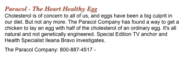 Paracol - The Heart Healthy Egg
Cholesterol is of concern to all of us, and eggs have been a big culprit in our diet. But not any more. The Paracol Company has found a way to get a chicken to lay an egg with half of the cholesterol of an ordinary egg. It's all natural and not genetically engineered. Special Edition TV anchor and Health Specialist Ileana Bravo investigates.
The Paracol Company: 800-887-4517 - www.TheParacolCompany.com 
