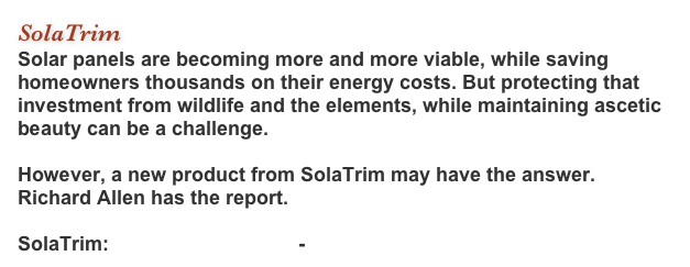 SolaTrim
Solar panels are becoming more and more viable, while saving homeowners thousands on their energy costs. But protecting that investment from wildlife and the elements, while maintaining ascetic beauty can be a challenge.   However, a new product from SolaTrim may have the answer. Richard Allen has the report.  SolaTrim: info@solatrim.com - www.SolaTrim.com